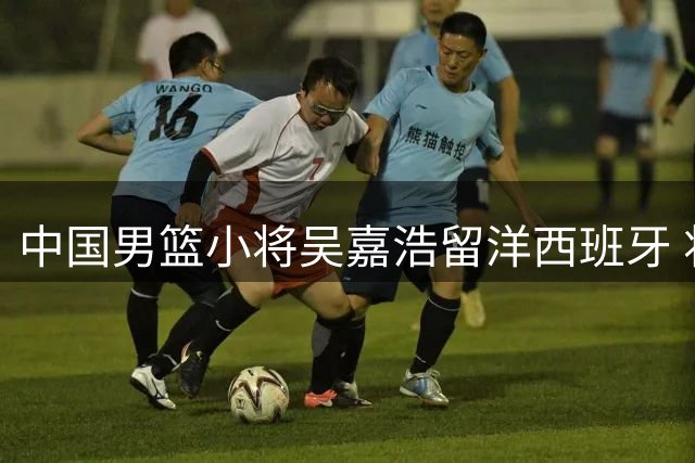 中国男篮小将吴嘉浩留洋西班牙 将出战西甲U22联赛