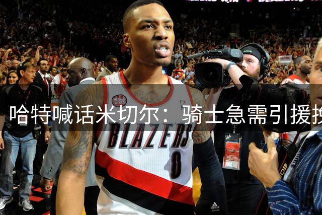 哈特喊话米切尔：骑士急需引援挽救低迷局面